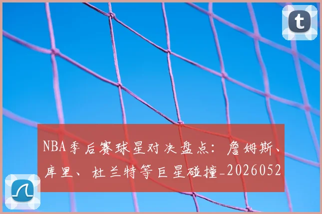 NBA季后赛球星对决盘点：詹姆斯、库里、杜兰特等巨星碰撞_20260526125443
