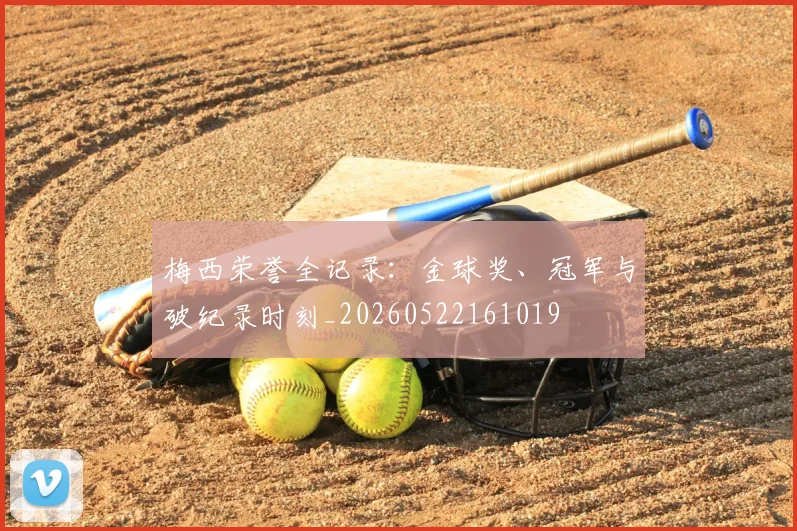 梅西荣誉全记录:金球奖、冠军与破纪录时刻_20260522161019