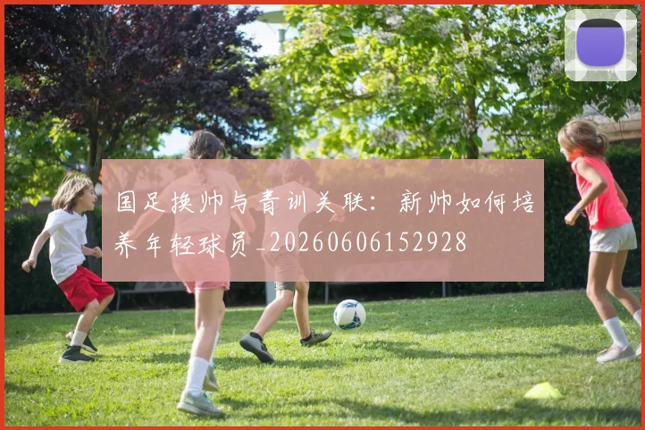 国足换帅与青训关联：新帅如何培养年轻球员_20260606152928